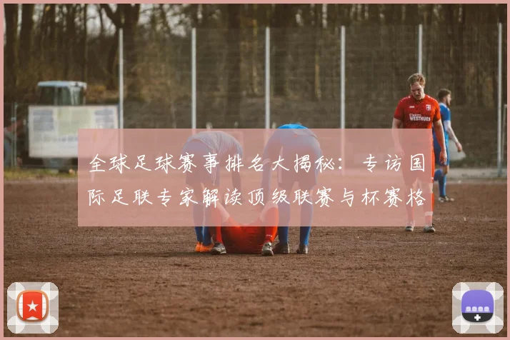 全球足球赛事排名大揭秘:专访国际足联专家解读顶级联赛与杯赛格局
