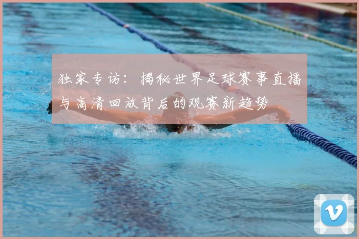 独家专访：揭秘世界足球赛事直播与高清回放背后的观赛新趋势