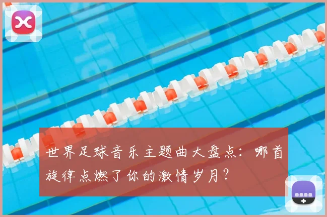 世界足球音乐主题曲大盘点：哪首旋律点燃了你的激情岁月？