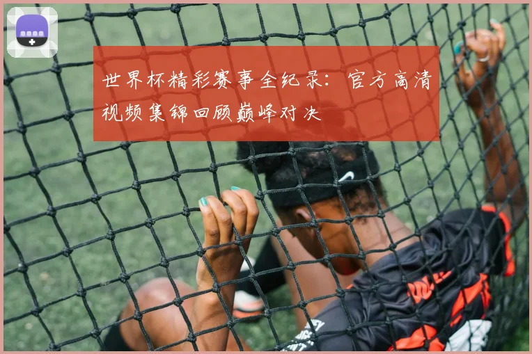世界杯精彩赛事全纪录：官方高清视频集锦回顾巅峰对决