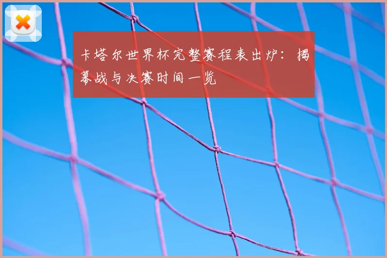 卡塔尔世界杯完整赛程表出炉：揭幕战与决赛时间一览