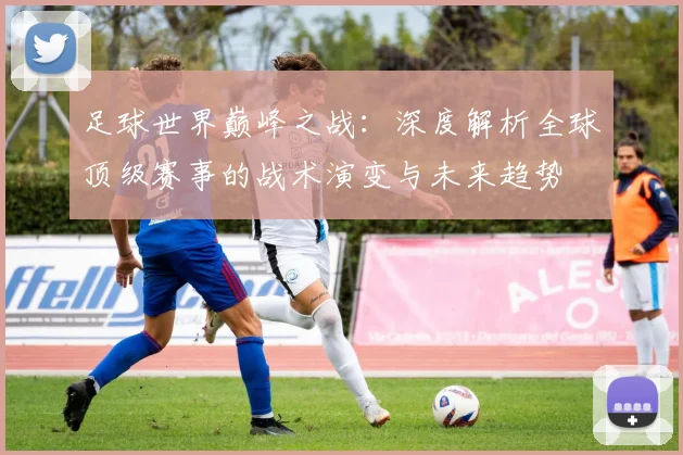 足球世界巅峰之战：深度解析全球顶级赛事的战术演变与未来趋势