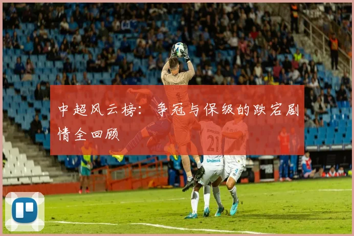 中超风云榜:争冠与保级的跌宕剧情全回顾