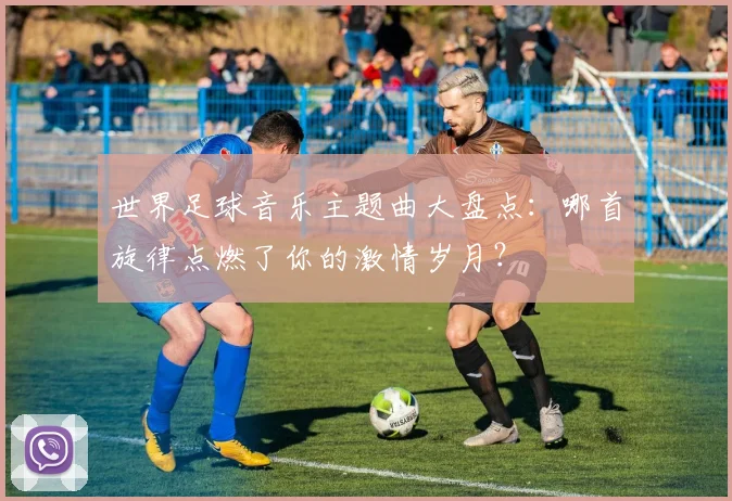 世界足球音乐主题曲大盘点：哪首旋律点燃了你的激情岁月？