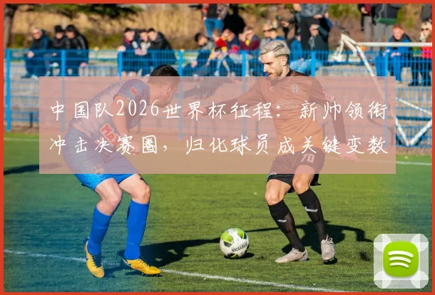 中国队2026世界杯征程：新帅领衔冲击决赛圈，归化球员成关键变数