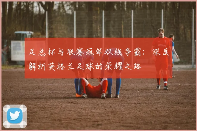 足总杯与联赛冠军双线争霸：深度解析英格兰足球的荣耀之路