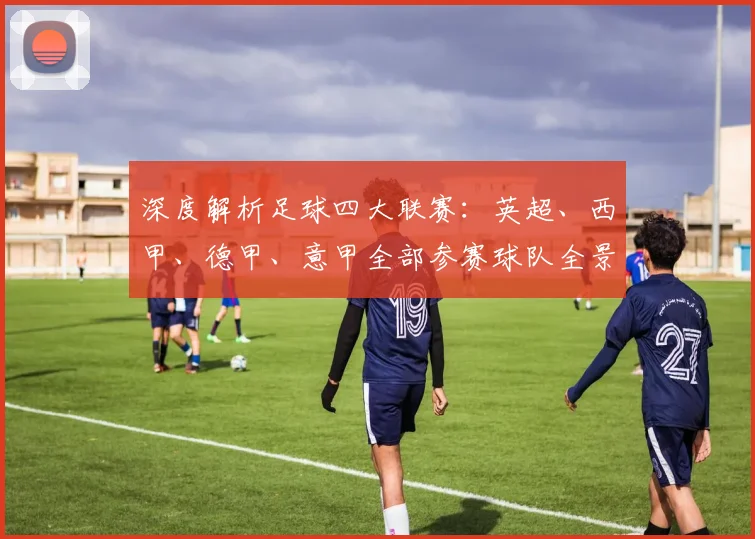 深度解析足球四大联赛：英超、西甲、德甲、意甲全部参赛球队全景图