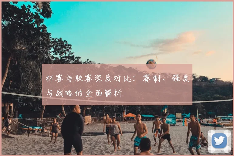 杯赛与联赛深度对比:赛制、强度与战略的全面解析